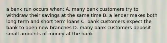 a bank run occurs when: A. many bank customers try to withdraw their savings at the same time B. a lender makes both long term and short term loans C. bank customers expect the bank to open new branches D. many bank customers deposit small amounts of money at the bank