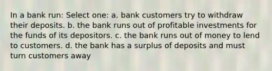 In a bank run: Select one: a. bank customers try to withdraw their deposits. b. the bank runs out of profitable investments for the funds of its depositors. c. the bank runs out of money to lend to customers. d. the bank has a surplus of deposits and must turn customers away