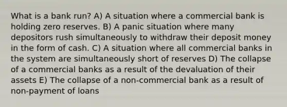 What is a bank run? A) A situation where a commercial bank is holding zero reserves. B) A panic situation where many depositors rush simultaneously to withdraw their deposit money in the form of cash. C) A situation where all commercial banks in the system are simultaneously short of reserves D) The collapse of a commercial banks as a result of the devaluation of their assets E) The collapse of a non-commercial bank as a result of non-payment of loans