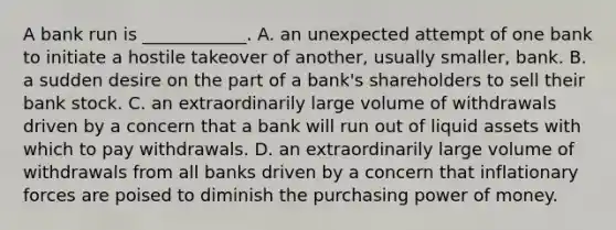 A bank run is​ ____________. A. an unexpected attempt of one bank to initiate a hostile takeover of​ another, usually​ smaller, bank. B. a sudden desire on the part of a​ bank's shareholders to sell their bank stock. C. an extraordinarily large volume of withdrawals driven by a concern that a bank will run out of liquid assets with which to pay withdrawals. D. an extraordinarily large volume of withdrawals from all banks driven by a concern that inflationary forces are poised to diminish the purchasing power of money.