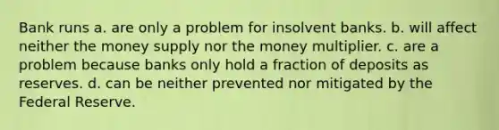 Bank runs a. are only a problem for insolvent banks. b. will affect neither the money supply nor the money multiplier. c. are a problem because banks only hold a fraction of deposits as reserves. d. can be neither prevented nor mitigated by the Federal Reserve.