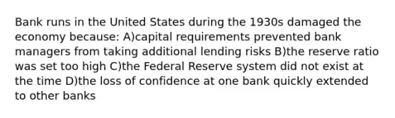 Bank runs in the United States during the 1930s damaged the economy because: A)capital requirements prevented bank managers from taking additional lending risks B)the reserve ratio was set too high C)the Federal Reserve system did not exist at the time D)the loss of confidence at one bank quickly extended to other banks