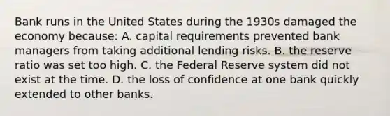 Bank runs in the United States during the 1930s damaged the economy because: A. capital requirements prevented bank managers from taking additional lending risks. B. the reserve ratio was set too high. C. the Federal Reserve system did not exist at the time. D. the loss of confidence at one bank quickly extended to other banks.