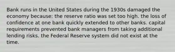 Bank runs in the United States during the 1930s damaged the economy because: the reserve ratio was set too high. the loss of confidence at one bank quickly extended to other banks. capital requirements prevented bank managers from taking additional lending risks. the Federal Reserve system did not exist at the time.