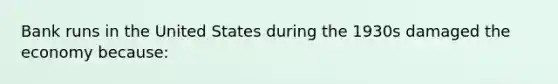 Bank runs in the United States during the 1930s damaged the economy because: