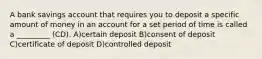 A bank savings account that requires you to deposit a specific amount of money in an account for a set period of time is called a _________ (CD). A)certain deposit B)consent of deposit C)certificate of deposit D)controlled deposit