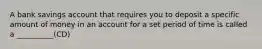 A bank savings account that requires you to deposit a specific amount of money in an account for a set period of time is called a __________(CD)