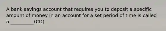 A bank savings account that requires you to deposit a specific amount of money in an account for a set period of time is called a __________(CD)