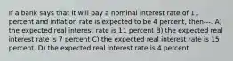 If a bank says that it will pay a nominal interest rate of 11 percent and inflation rate is expected to be 4 percent, then---. A) the expected real interest rate is 11 percent B) the expected real interest rate is 7 percent C) the expected real interest rate is 15 percent. D) the expected real interest rate is 4 percent