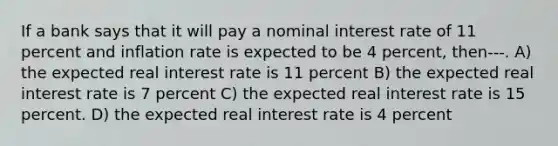 If a bank says that it will pay a nominal interest rate of 11 percent and inflation rate is expected to be 4 percent, then---. A) the expected real interest rate is 11 percent B) the expected real interest rate is 7 percent C) the expected real interest rate is 15 percent. D) the expected real interest rate is 4 percent