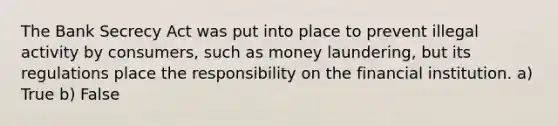 The Bank Secrecy Act was put into place to prevent illegal activity by consumers, such as money laundering, but its regulations place the responsibility on the financial institution. a) True b) False