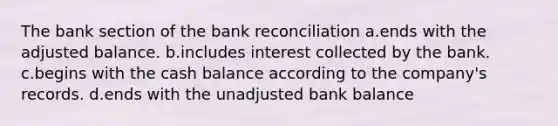 The bank section of the bank reconciliation a.ends with the adjusted balance. b.includes interest collected by the bank. c.begins with the cash balance according to the company's records. d.ends with the unadjusted bank balance