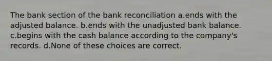 The bank section of the bank reconciliation a.ends with the adjusted balance. b.ends with the unadjusted bank balance. c.begins with the cash balance according to the company's records. d.None of these choices are correct.