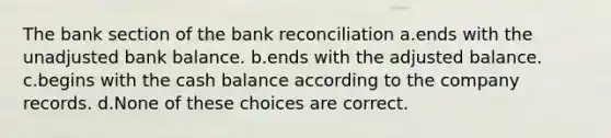 The bank section of the bank reconciliation a.ends with the unadjusted bank balance. b.ends with the adjusted balance. c.begins with the cash balance according to the company records. d.None of these choices are correct.