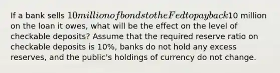 If a bank sells​ 10 million of bonds to the Fed to pay back​10 million on the loan it​ owes, what will be the effect on the level of checkable​ deposits? Assume that the required reserve ratio on checkable deposits is​ 10%, banks do not hold any excess​ reserves, and the​ public's holdings of currency do not change.