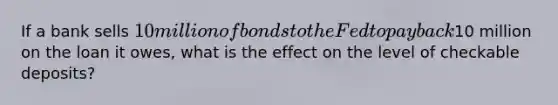 If a bank sells 10 million of bonds to the Fed to pay back10 million on the loan it owes, what is the effect on the level of checkable deposits?