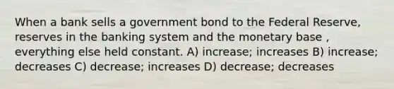 When a bank sells a government bond to the Federal Reserve, reserves in the banking system and the monetary base , everything else held constant. A) increase; increases B) increase; decreases C) decrease; increases D) decrease; decreases