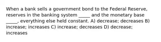 When a bank sells a government bond to the Federal Reserve, reserves in the banking system _____ and the monetary base _____, everything else held constant. A) decrease; decreases B) increase; increases C) increase; decreases D) decrease; increases