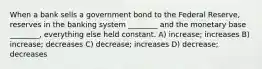 When a bank sells a government bond to the Federal Reserve, reserves in the banking system ________ and the monetary base ________, everything else held constant. A) increase; increases B) increase; decreases C) decrease; increases D) decrease; decreases