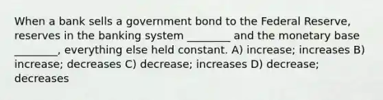 When a bank sells a government bond to the Federal Reserve, reserves in the banking system ________ and the monetary base ________, everything else held constant. A) increase; increases B) increase; decreases C) decrease; increases D) decrease; decreases