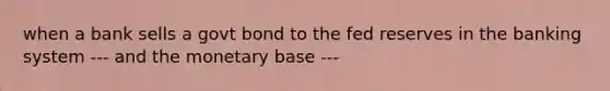 when a bank sells a govt bond to the fed reserves in the banking system --- and the monetary base ---