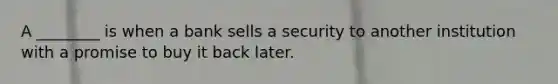 A ________ is when a bank sells a security to another institution with a promise to buy it back later.