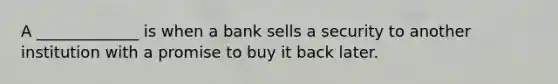 A _____________ is when a bank sells a security to another institution with a promise to buy it back later.