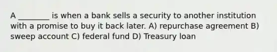 A ________ is when a bank sells a security to another institution with a promise to buy it back later. A) repurchase agreement B) sweep account C) federal fund D) Treasury loan