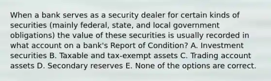 When a bank serves as a security dealer for certain kinds of securities (mainly federal, state, and local government obligations) the value of these securities is usually recorded in what account on a bank's Report of Condition? A. Investment securities B. Taxable and tax-exempt assets C. Trading account assets D. Secondary reserves E. None of the options are correct.