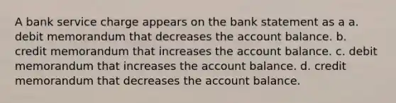 A bank service charge appears on the bank statement as a a. debit memorandum that decreases the account balance. b. credit memorandum that increases the account balance. c. debit memorandum that increases the account balance. d. credit memorandum that decreases the account balance.