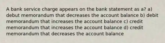 A bank service charge appears on the bank statement as a? a) debut memorandum that decreases the account balance b) debit memorandum that increases the account balance c) credit memorandum that increases the account balance d) credit memorandum that decreases the account balance