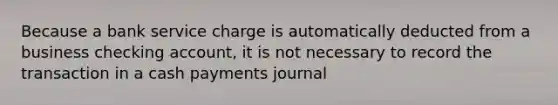 Because a bank service charge is automatically deducted from a business checking account, it is not necessary to record the transaction in a cash payments journal