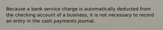 Because a bank service charge is automatically deducted from the checking account of a business, it is not necessary to record an entry in the cash payments journal.