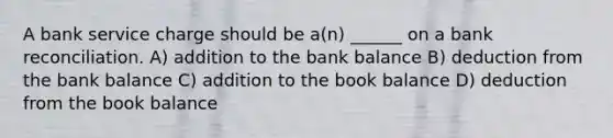 A bank service charge should be a(n) ______ on a bank reconciliation. A) addition to the bank balance B) deduction from the bank balance C) addition to the book balance D) deduction from the book balance