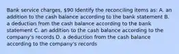 Bank service charges, 90 Identify the reconciling items as: A. an addition to the cash balance according to the bank statement B. a deduction from the cash balance according to the bank statement C. an addition to the cash balance according to the company's records D. a deduction from the cash balance according to the company's records