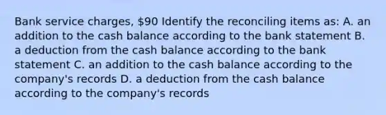 Bank service charges, 90 Identify the reconciling items as: A. an addition to the cash balance according to the bank statement B. a deduction from the cash balance according to the bank statement C. an addition to the cash balance according to the company's records D. a deduction from the cash balance according to the company's records