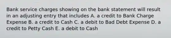 Bank service charges showing on the bank statement will result in an adjusting entry that includes A. a credit to Bank Charge Expense B. a credit to Cash C. a debit to Bad Debt Expense D. a credit to Petty Cash E. a debit to Cash