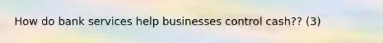 How do bank services help businesses control cash?? (3)