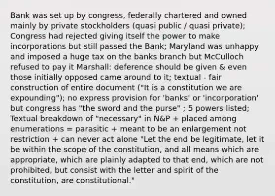 Bank was set up by congress, federally chartered and owned mainly by private stockholders (quasi public / quasi private); Congress had rejected giving itself the power to make incorporations but still passed the Bank; Maryland was unhappy and imposed a huge tax on the banks branch but McCulloch refused to pay it Marshall: deference should be given & even those initially opposed came around to it; textual - fair construction of entire document ("It is a constitution we are expounding"); no express provision for 'banks' or 'incorporation' but congress has "the sword and the purse" ; 5 powers listed; Textual breakdown of "necessary" in N&P + placed among enumerations = parasitic + meant to be an enlargement not restriction + can never act alone "Let the end be legitimate, let it be within the scope of the constitution, and all means which are appropriate, which are plainly adapted to that end, which are not prohibited, but consist with the letter and spirit of the constitution, are constitutional."