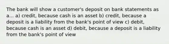 The bank will show a customer's deposit on bank statements as a... a) credit, because cash is an asset b) credit, because a deposit is a liability from the bank's point of view c) debit, because cash is an asset d) debit, because a deposit is a liability from the bank's point of view