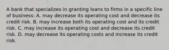 A bank that specializes in granting loans to firms in a specific line of business: A. may decrease its operating cost and decrease its credit risk. B. may increase both its operating cost and its credit risk. C. may increase its operating cost and decrease its credit risk. D. may decrease its operating costs and increase its credit risk.