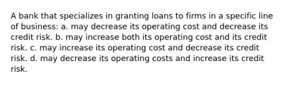 A bank that specializes in granting loans to firms in a specific line of business: a. may decrease its operating cost and decrease its credit risk. b. may increase both its operating cost and its credit risk. c. may increase its operating cost and decrease its credit risk. d. may decrease its operating costs and increase its credit risk.