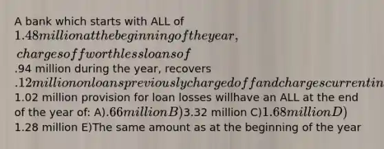 A bank which starts with ALL of 1.48 million at the beginning of the year, charges off worthless loans of.94 million during the year, recovers .12 million on loans previouslycharged off and charges current income for a1.02 million provision for loan losses willhave an ALL at the end of the year of: A).66 million B)3.32 million C)1.68 million D)1.28 million E)The same amount as at the beginning of the year