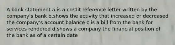 A bank statement a.is a credit reference letter written by the company's bank b.shows the activity that increased or decreased the company's account balance c.is a bill from the bank for services rendered d.shows a company the financial position of the bank as of a certain date