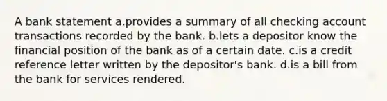 A bank statement a.provides a summary of all checking account transactions recorded by the bank. b.lets a depositor know the financial position of the bank as of a certain date. c.is a credit reference letter written by the depositor's bank. d.is a bill from the bank for services rendered.