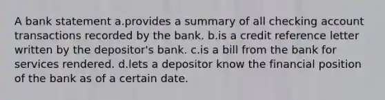 A bank statement a.provides a summary of all checking account transactions recorded by the bank. b.is a credit reference letter written by the depositor's bank. c.is a bill from the bank for services rendered. d.lets a depositor know the financial position of the bank as of a certain date.