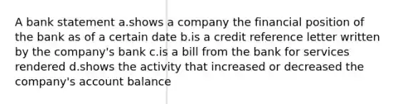 A bank statement a.shows a company the financial position of the bank as of a certain date b.is a credit reference letter written by the company's bank c.is a bill from the bank for services rendered d.shows the activity that increased or decreased the company's account balance