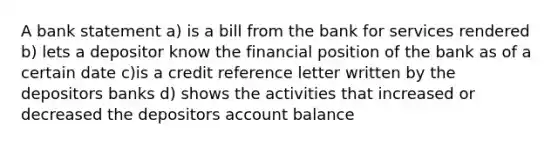 A bank statement a) is a bill from the bank for services rendered b) lets a depositor know the financial position of the bank as of a certain date c)is a credit reference letter written by the depositors banks d) shows the activities that increased or decreased the depositors account balance