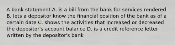 A bank statement A. is a bill from the bank for services rendered B. lets a depositor know the financial position of the bank as of a certain date C. shows the activities that increased or decreased the depositor's account balance D. is a credit reference letter written by the depositor's bank