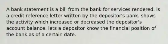 A bank statement is a bill from the bank for services rendered. is a credit reference letter written by the depositor's bank. shows the activity which increased or decreased the depositor's account balance. lets a depositor know the financial position of the bank as of a certain date.